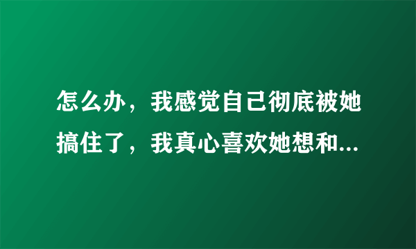 怎么办，我感觉自己彻底被她搞住了，我真心喜欢她想和她在一起？