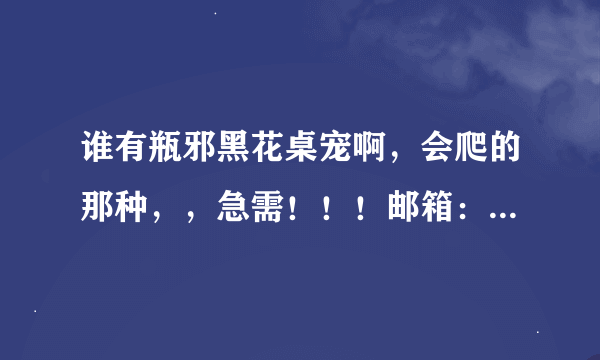 谁有瓶邪黑花桌宠啊，会爬的那种，，急需！！！邮箱：1350970008@qq.xom