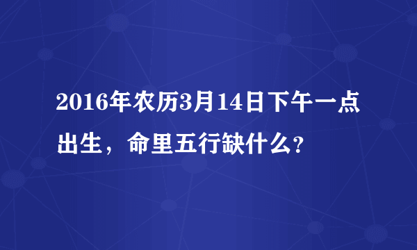 2016年农历3月14日下午一点出生，命里五行缺什么？