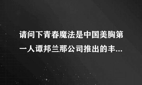 请问下青春魔法是中国美胸第一人谭邦兰那公司推出的丰胸品牌吗？大神们帮帮忙