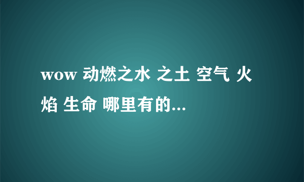 wow 动燃之水 之土 空气 火焰 生命 哪里有的打 比较多点的地方 要有坐标 （FB不用说了 我要的是野怪）