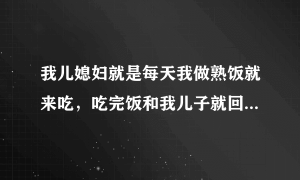 我儿媳妇就是每天我做熟饭就来吃，吃完饭和我儿子就回家了，什么家务也不帮我做点，我儿子还特别惯她，她