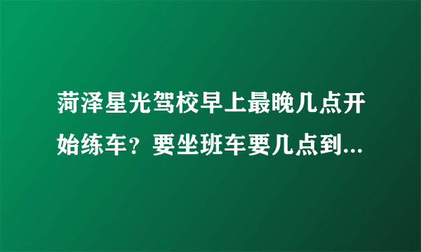 菏泽星光驾校早上最晚几点开始练车？要坐班车要几点到驾校？13号车孔教练是个什么样的人啊？