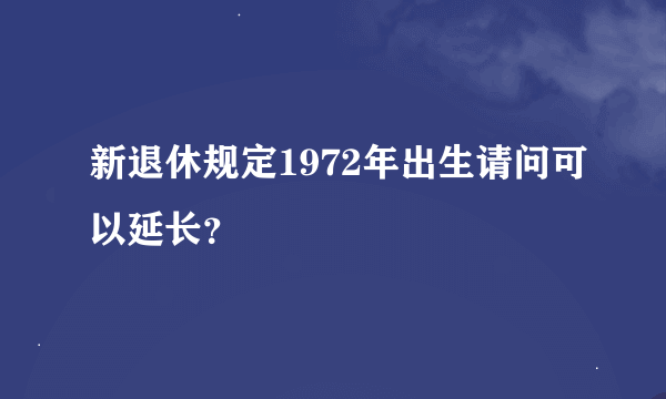 新退休规定1972年出生请问可以延长？