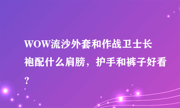 WOW流沙外套和作战卫士长袍配什么肩膀，护手和裤子好看？