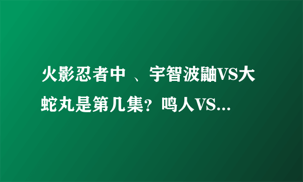 火影忍者中 、宇智波鼬VS大蛇丸是第几集？鸣人VS佩恩是第几集？自来也VS晓在第几集？佐助VS八尾在第几集？