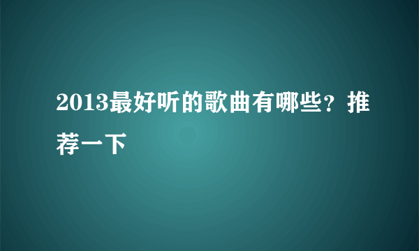 2013最好听的歌曲有哪些？推荐一下