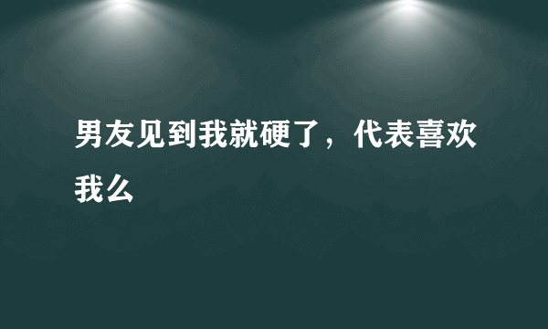 男友见到我就硬了，代表喜欢我么