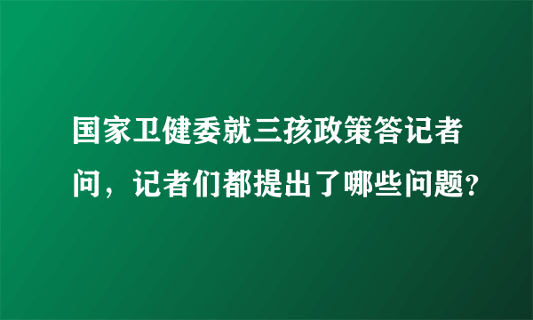 国家卫健委就三孩政策答记者问，记者们都提出了哪些问题？