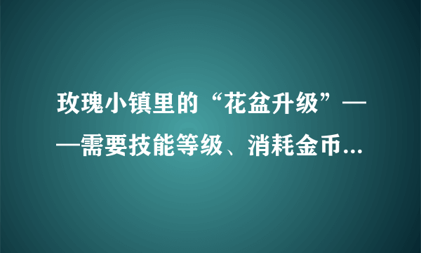 玫瑰小镇里的“花盆升级”——需要技能等级、消耗金币、花盆精炼， 花盆精炼是什么？需要怎样才能获取？？