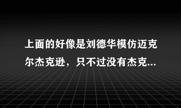 上面的好像是刘德华模仿迈克尔杰克逊，只不过没有杰克逊那么放肆？哈哈…