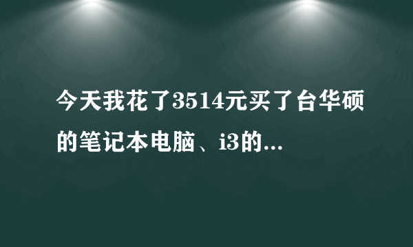 今天我花了3514元买了台华硕的笔记本电脑、i3的cpu、2G内存、500G硬盘、1G显存的独显、W7旗舰版系统、...