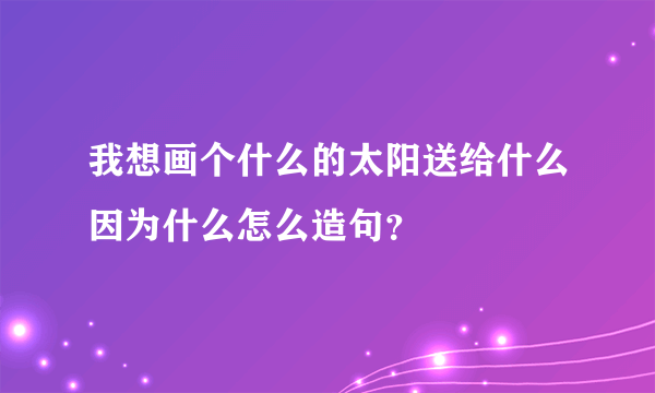 我想画个什么的太阳送给什么因为什么怎么造句？