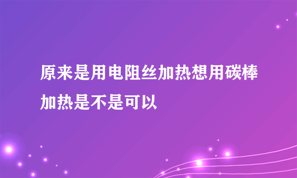 原来是用电阻丝加热想用碳棒加热是不是可以