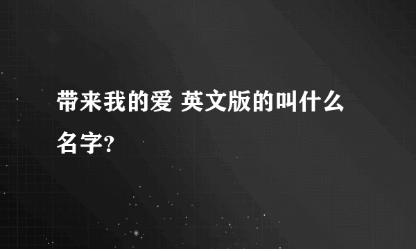 带来我的爱 英文版的叫什么名字？