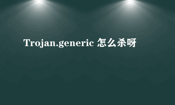 Trojan.generic 怎么杀呀