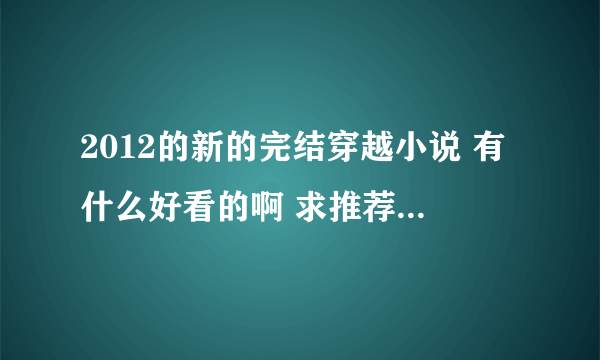 2012的新的完结穿越小说 有什么好看的啊 求推荐！！！！