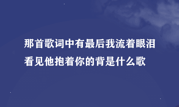 那首歌词中有最后我流着眼泪看见他抱着你的背是什么歌