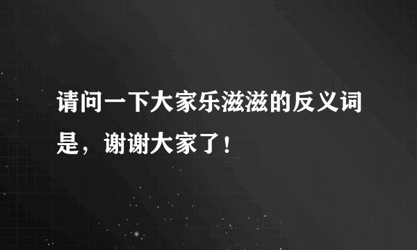 请问一下大家乐滋滋的反义词是，谢谢大家了！