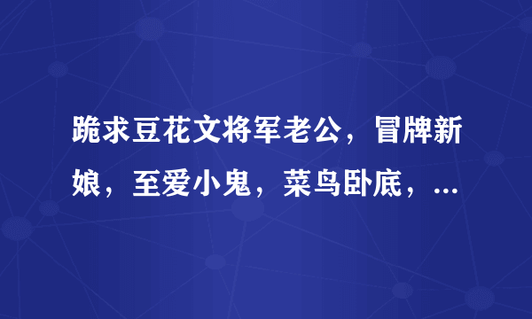 跪求豆花文将军老公，冒牌新娘，至爱小鬼，菜鸟卧底，或者豆花甜文和笑到内伤的也可以，一定要是豆花文...