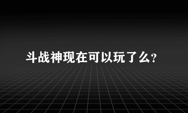 斗战神现在可以玩了么？