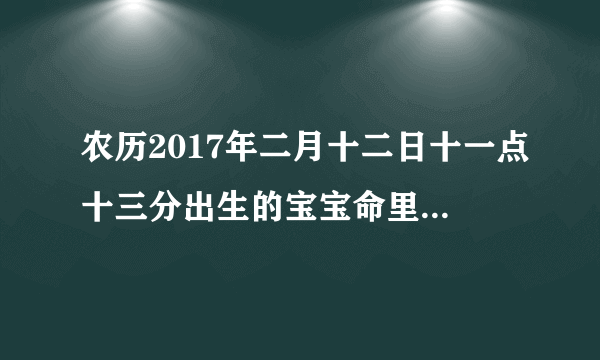 农历2017年二月十二日十一点十三分出生的宝宝命里五行缺什么