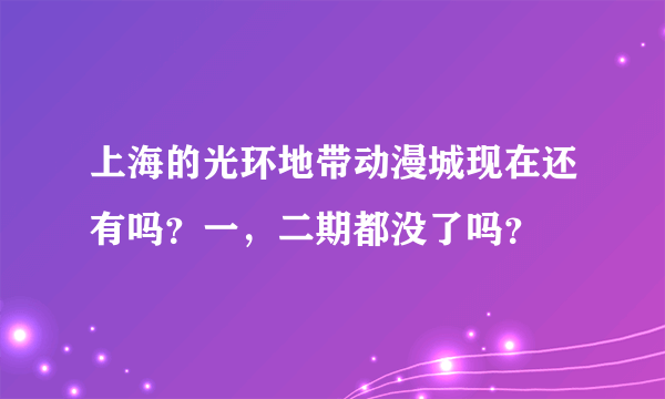 上海的光环地带动漫城现在还有吗？一，二期都没了吗？