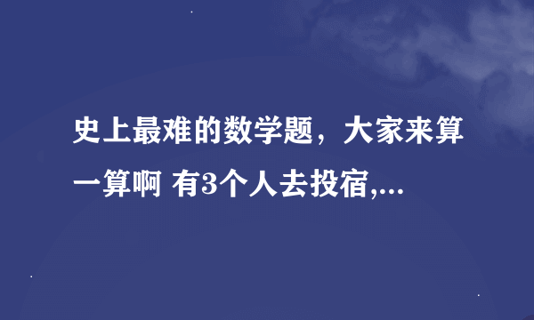 史上最难的数学题，大家来算一算啊 有3个人去投宿,一晚30元.三个人每人掏了10元凑够30元交给了