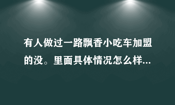 有人做过一路飘香小吃车加盟的没。里面具体情况怎么样？学完后能不能挣到钱？求帮助？