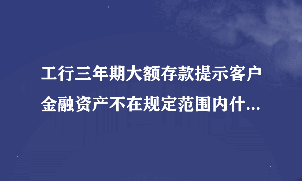 工行三年期大额存款提示客户金融资产不在规定范围内什么意思？