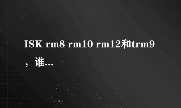 ISK rm8 rm10 rm12和trm9 ，谁能按性价比排个顺序，并说明理由？