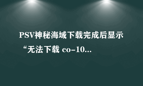 PSV神秘海域下载完成后显示“无法下载 co-10932-5”，点继续又重下！怎么办？