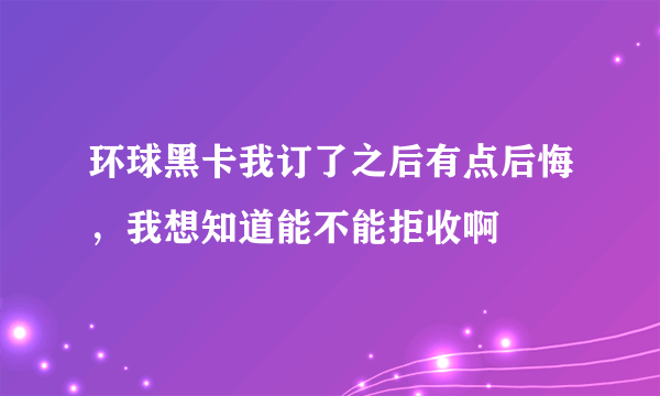 环球黑卡我订了之后有点后悔，我想知道能不能拒收啊