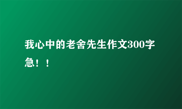 我心中的老舍先生作文300字 急！！