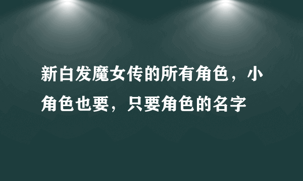 新白发魔女传的所有角色，小角色也要，只要角色的名字