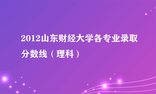 2012山东财经大学各专业录取分数线（理科）