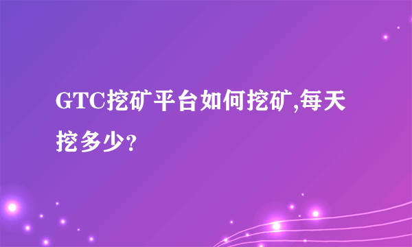 GTC挖矿平台如何挖矿,每天挖多少？