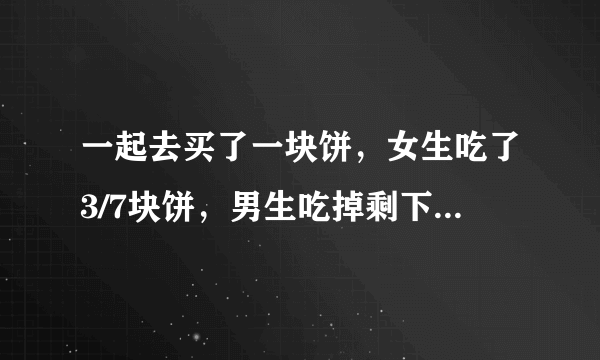 一起去买了一块饼，女生吃了3/7块饼，男生吃掉剩下的4/7块饼。按常理来算，就是按比例算，该怎么算