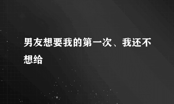 男友想要我的第一次、我还不想给