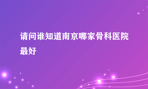 请问谁知道南京哪家骨科医院最好