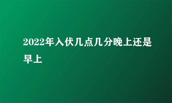 2022年入伏几点几分晚上还是早上