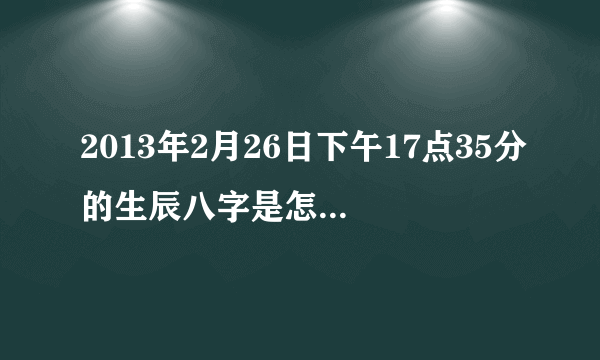 2013年2月26日下午17点35分的生辰八字是怎么算？告诉我，谢谢了