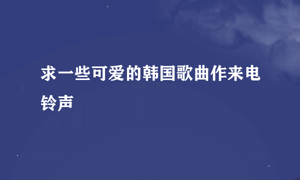 求一些可爱的韩国歌曲作来电铃声