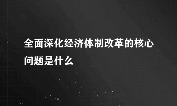 全面深化经济体制改革的核心问题是什么