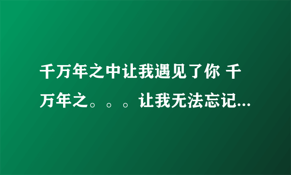 千万年之中让我遇见了你 千万年之。。。让我无法忘记 这歌的歌名是什么？