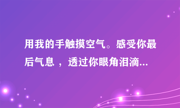 用我的手触摸空气。感受你最后气息 ，透过你眼角泪滴看你离去，两个心曾靠的那么近，如今却要学会放弃