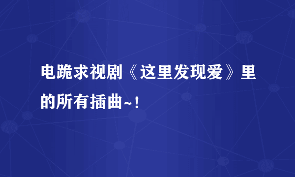 电跪求视剧《这里发现爱》里的所有插曲~！