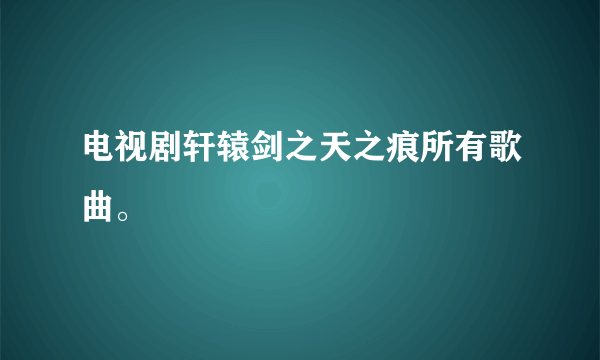 电视剧轩辕剑之天之痕所有歌曲。