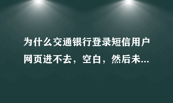 为什么交通银行登录短信用户网页进不去，空白，然后未响应。这是什么原因？