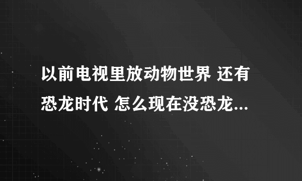 以前电视里放动物世界 还有恐龙时代 怎么现在没恐龙记录片了 我还想看恐龙片子 怎么弄？